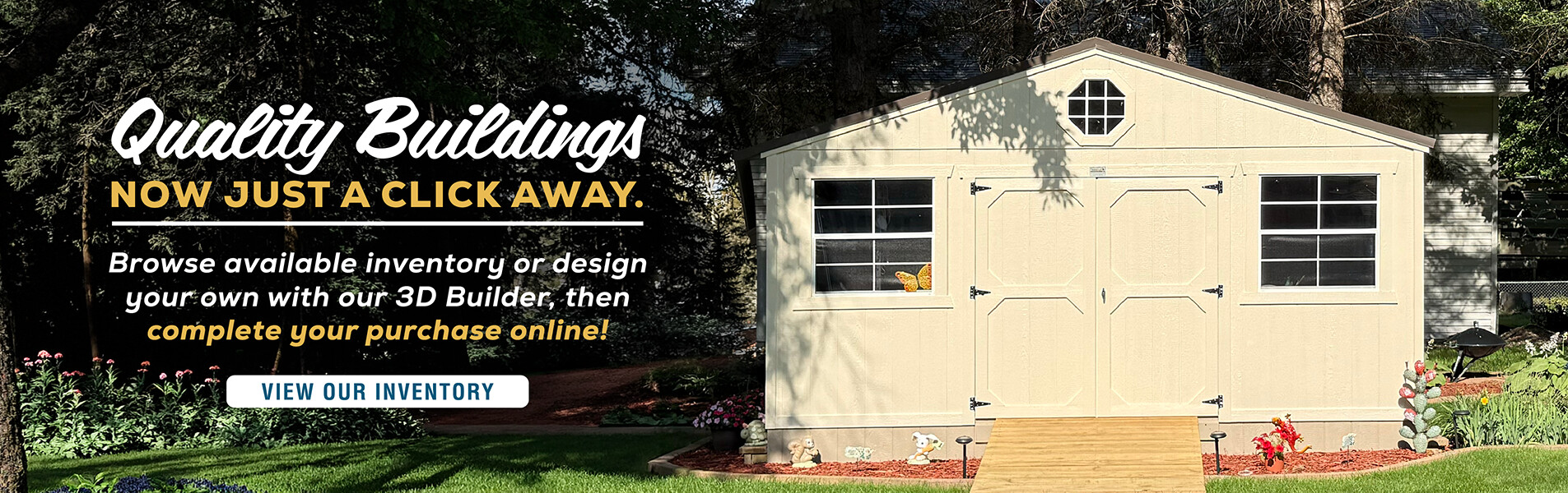 Quality buildings now just a click away — browse available inventory, design your own with our 3D Builder, then complete your purchase online